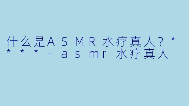 什么是ASMR水疗真人？****-asmr水疗真人