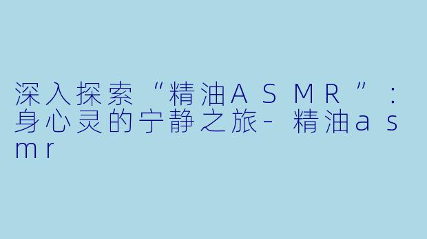 深入探索“精油ASMR”：身心灵的宁静之旅-精油asmr