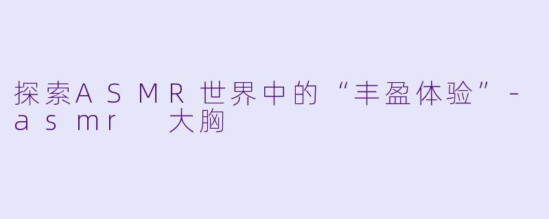 探索ASMR世界中的“丰盈体验”-asmr 大胸