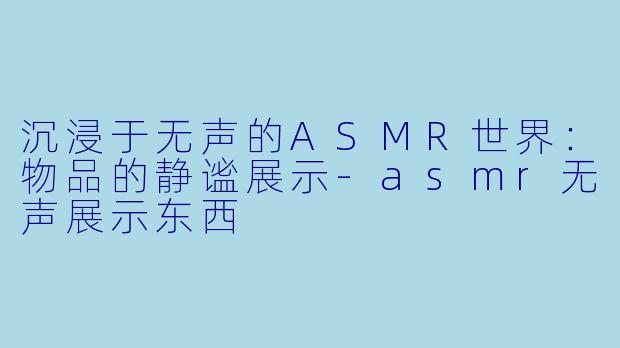 沉浸于无声的ASMR世界：物品的静谧展示-asmr无声展示东西