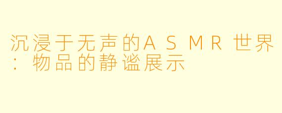 沉浸于无声的ASMR世界:物品的静谧展示