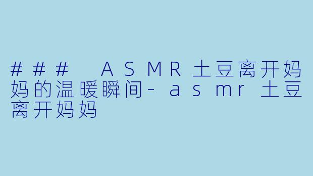 ### ASMR土豆离开妈妈的温暖瞬间-asmr土豆离开妈妈