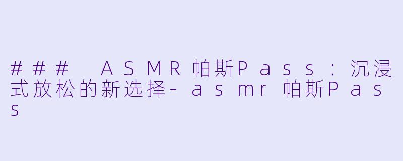 ### ASMR帕斯Pass：沉浸式放松的新选择-asmr帕斯Pass