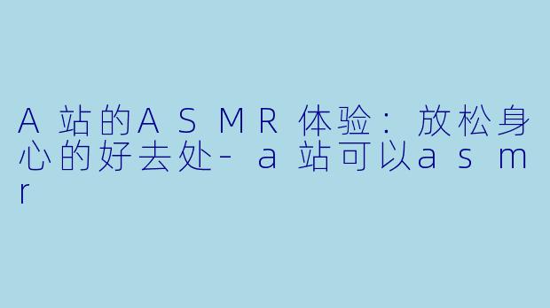A站的ASMR体验:放松身心的好去处