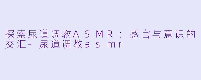 探索尿道调教ASMR：感官与意识的交汇-尿道调教asmr