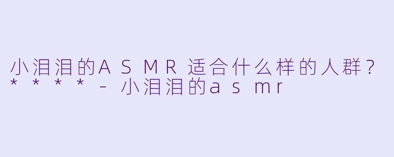 小泪泪的ASMR适合什么样的人群？****
