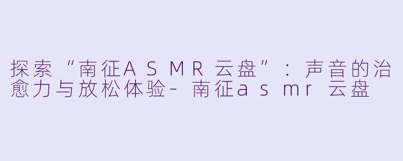 探索“南征ASMR云盘”：声音的治愈力与放松体验-南征asmr云盘