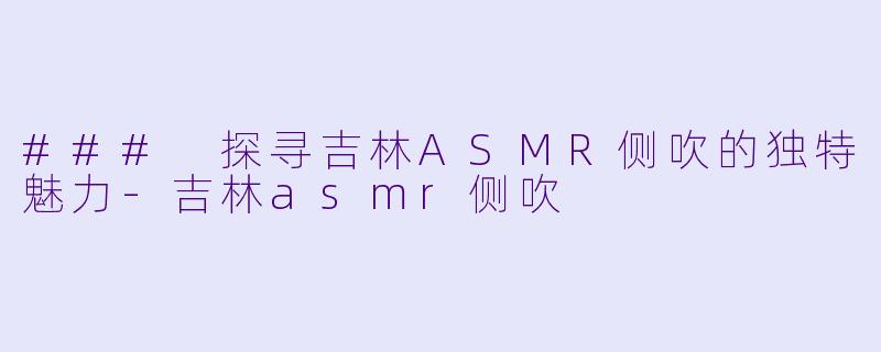 ### 探寻吉林ASMR侧吹的独特魅力-吉林asmr侧吹