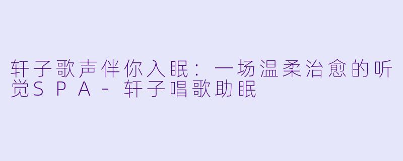 轩子歌声伴你入眠：一场温柔治愈的听觉SPA-轩子唱歌助眠