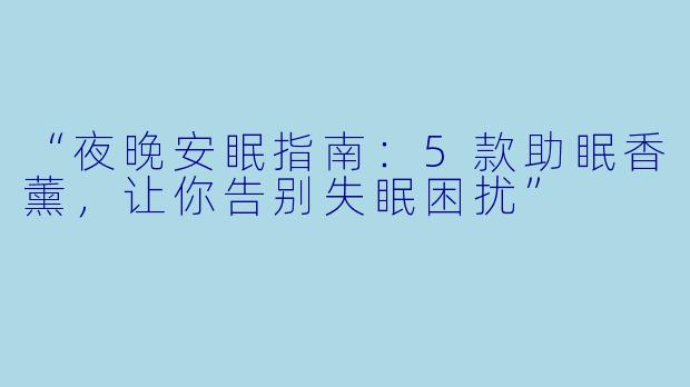 “夜晚安眠指南：5款助眠香薰，让你告别失眠困扰”