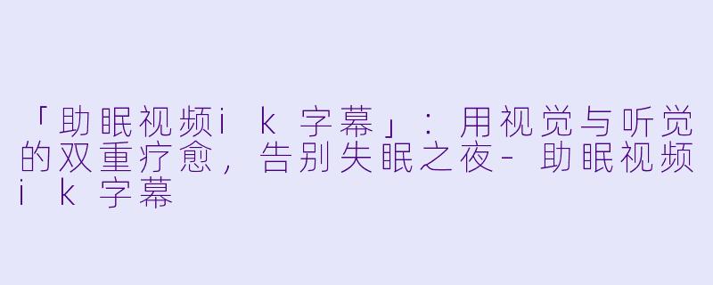 「助眠视频ik字幕」：用视觉与听觉的双重疗愈，告别失眠之夜-助眠视频ik字幕