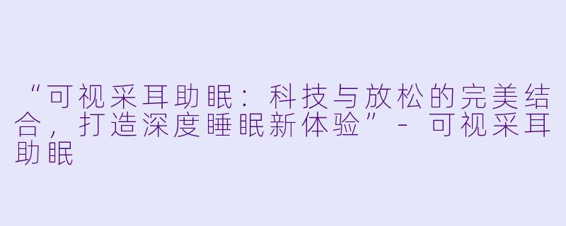 “可视采耳助眠：科技与放松的完美结合，打造深度睡眠新体验”-可视采耳助眠