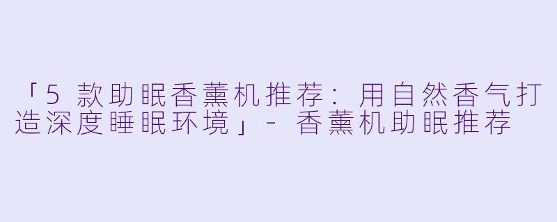 「5款助眠香薰机推荐：用自然香气打造深度睡眠环境」-香薰机助眠推荐