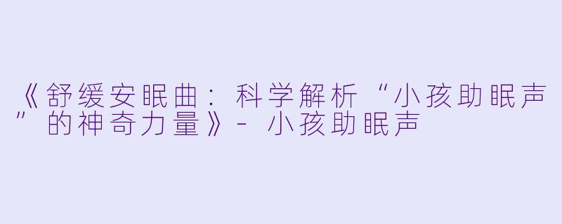 《舒缓安眠曲：科学解析“小孩助眠声”的神奇力量》-小孩助眠声