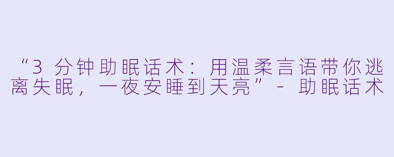 “3分钟助眠话术：用温柔言语带你逃离失眠，一夜安睡到天亮”-助眠话术