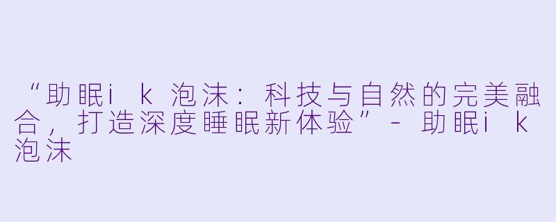 “助眠ik泡沫：科技与自然的完美融合，打造深度睡眠新体验”-助眠ik泡沫