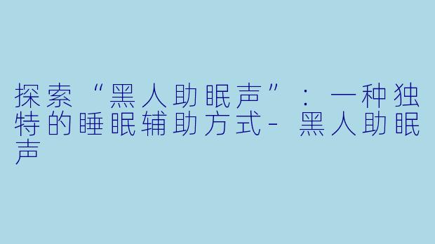 探索“黑人助眠声”：一种独特的睡眠辅助方式-黑人助眠声
