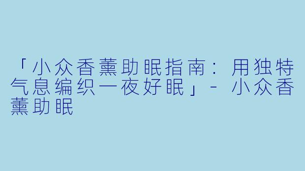 「小众香薰助眠指南：用独特气息编织一夜好眠」-小众香薰助眠