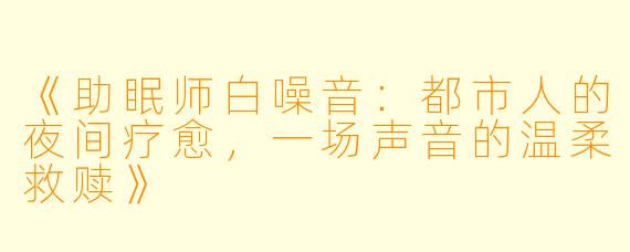 《助眠师白噪音：都市人的夜间疗愈，一场声音的温柔救赎》