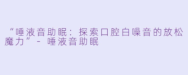 “唾液音助眠：探索口腔白噪音的放松魔力”-唾液音助眠