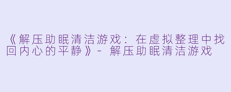 《解压助眠清洁游戏：在虚拟整理中找回内心的平静》-解压助眠清洁游戏