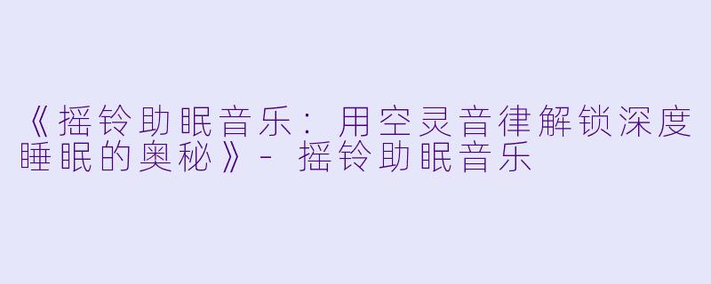《摇铃助眠音乐：用空灵音律解锁深度睡眠的奥秘》-摇铃助眠音乐