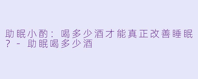 助眠小酌：喝多少酒才能真正改善睡眠？-助眠喝多少酒