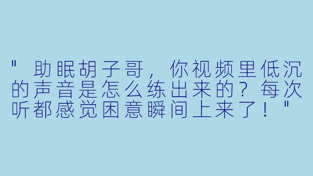 "助眠胡子哥，你视频里低沉的声音是怎么练出来的？每次听都感觉困意瞬间上来了！"