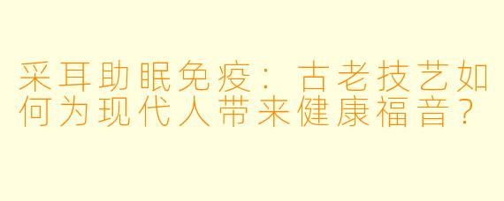 采耳助眠免疫：古老技艺如何为现代人带来健康福音？