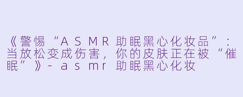 《警惕“ASMR助眠黑心化妆品”：当放松变成伤害，你的皮肤正在被“催眠”》-asmr助眠黑心化妆