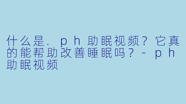 什么是.ph助眠视频？它真的能帮助改善睡眠吗？-ph助眠视频