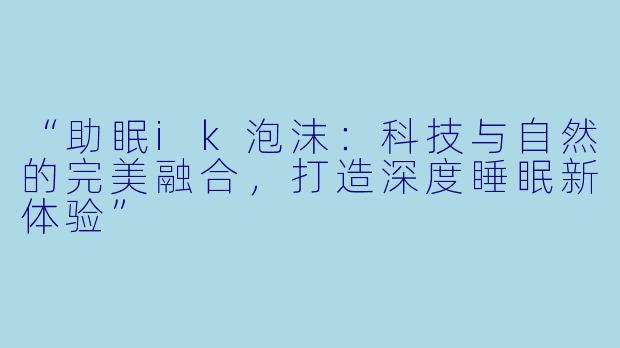 “助眠ik泡沫:科技与自然的完美融合,打造深度睡眠新体验”
