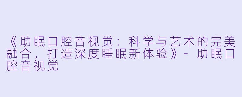 《助眠口腔音视觉：科学与艺术的完美融合，打造深度睡眠新体验》-助眠口腔音视觉