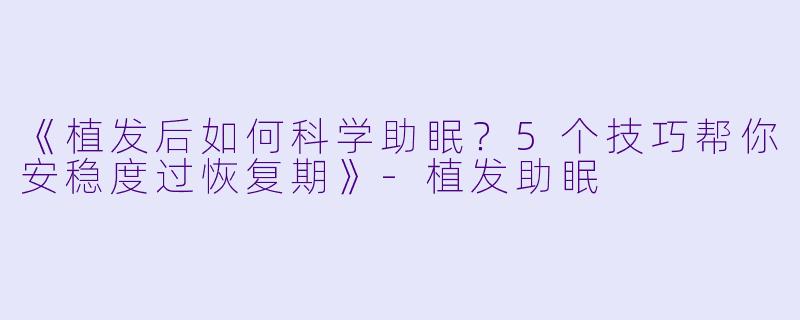 《植发后如何科学助眠？5个技巧帮你安稳度过恢复期》-植发助眠