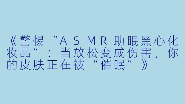 《警惕“ASMR助眠黑心化妆品”：当放松变成伤害，你的皮肤正在被“催眠”》