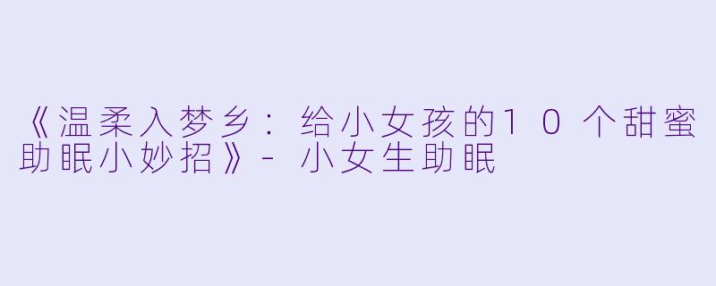 《温柔入梦乡：给小女孩的10个甜蜜助眠小妙招》-小女生助眠