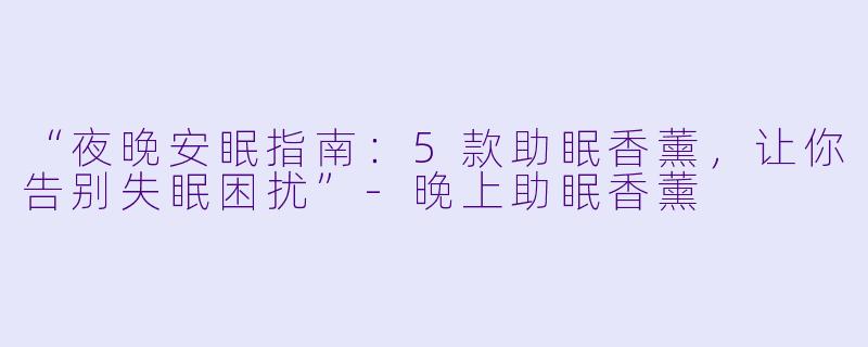 “夜晚安眠指南：5款助眠香薰，让你告别失眠困扰”-晚上助眠香薰