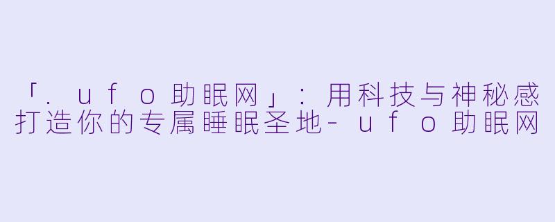 「.ufo助眠网」：用科技与神秘感打造你的专属睡眠圣地-ufo助眠网