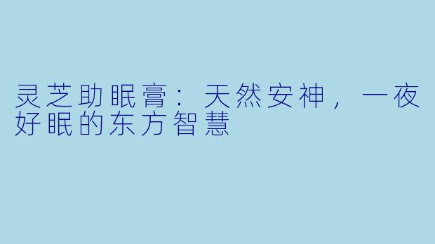 灵芝助眠膏：天然安神，一夜好眠的东方智慧