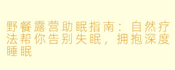 野餐露营助眠指南：自然疗法帮你告别失眠，拥抱深度睡眠