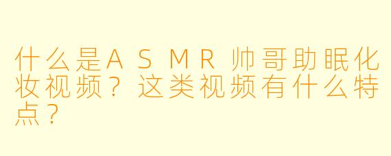 什么是ASMR帅哥助眠化妆视频？这类视频有什么特点？