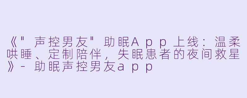 《"声控男友"助眠App上线:温柔哄睡、定制陪伴,失眠患者的夜间救星》