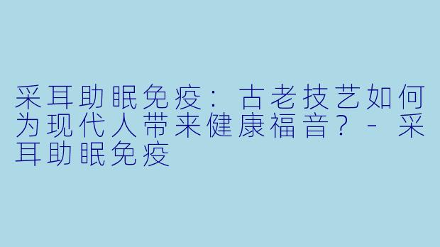采耳助眠免疫:古老技艺如何为现代人带来健康福音?