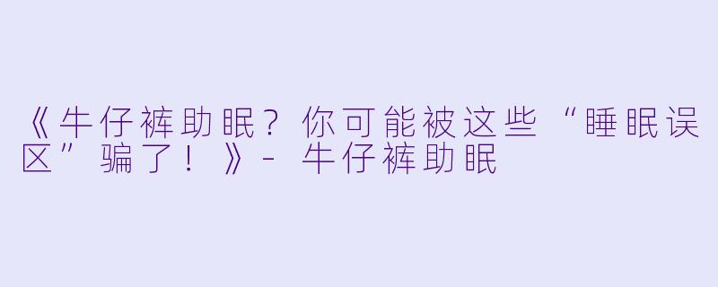 《牛仔裤助眠？你可能被这些“睡眠误区”骗了！》-牛仔裤助眠