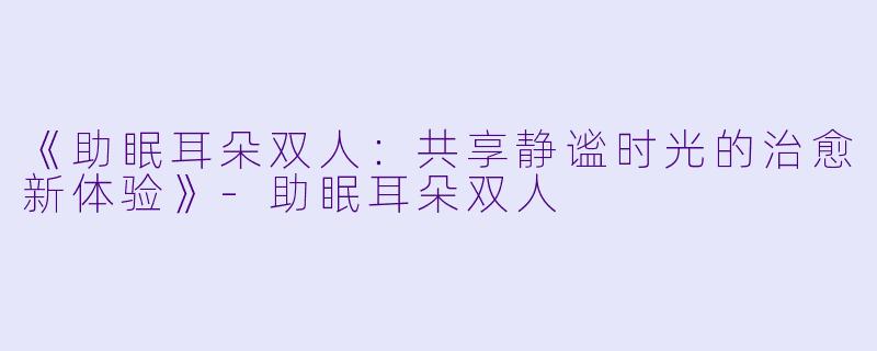 《助眠耳朵双人：共享静谧时光的治愈新体验》-助眠耳朵双人