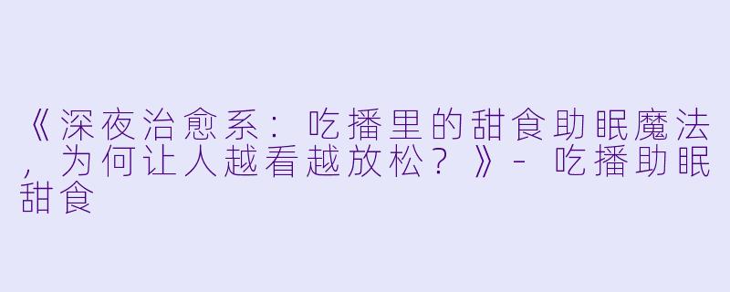 《深夜治愈系:吃播里的甜食助眠魔法,为何让人越看越放松?》