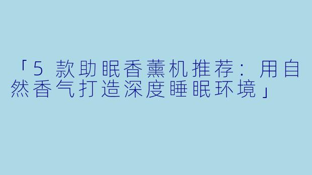 「5款助眠香薰机推荐：用自然香气打造深度睡眠环境」