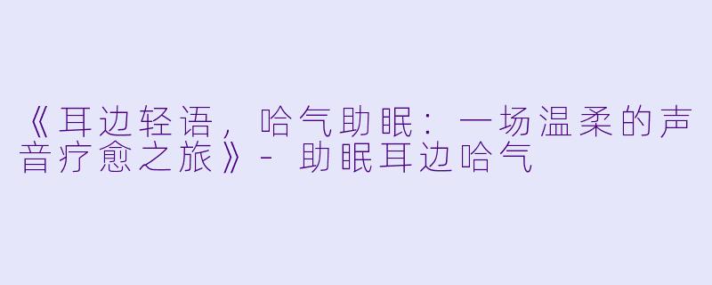 《耳边轻语，哈气助眠：一场温柔的声音疗愈之旅》-助眠耳边哈气