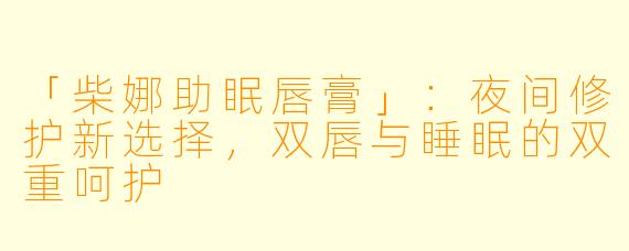 「柴娜助眠唇膏」：夜间修护新选择，双唇与睡眠的双重呵护