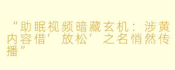 “助眠视频暗藏玄机：涉黄内容借‘放松’之名悄然传播”